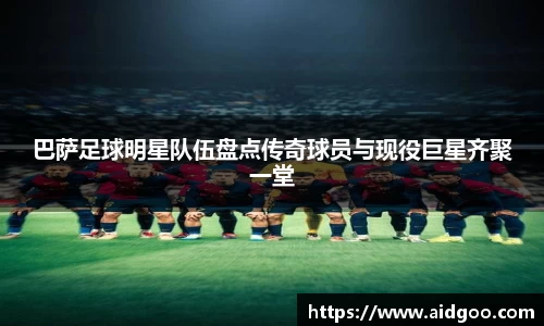 巴萨足球明星队伍盘点传奇球员与现役巨星齐聚一堂